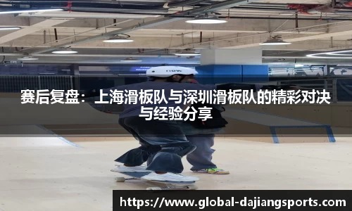 赛后复盘：上海滑板队与深圳滑板队的精彩对决与经验分享